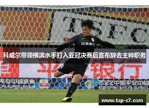 科威尔带领横滨水手打入亚冠决赛后宣布辞去主帅职务